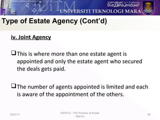 iv. Joint Agency
This is where more than one estate agent is
appointed and only the estate agent who secured
the deals gets paid.
The number of agents appointed is limited and each
is aware of the appointment of the others.
10/07/11
EMT612 - The Practice of Estate
Agency
29
Type of Estate Agency (Cont’d)
 