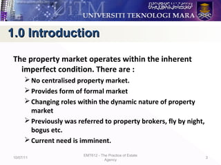 The property market operates within the inherent
imperfect condition. There are :
No centralised property market.
Provides form of formal market
Changing roles within the dynamic nature of property
market
Previously was referred to property brokers, fly by night,
bogus etc.
Current need is imminent.
10/07/11
EMT612 - The Practice of Estate
Agency
3
1.0 Introduction1.0 Introduction
 