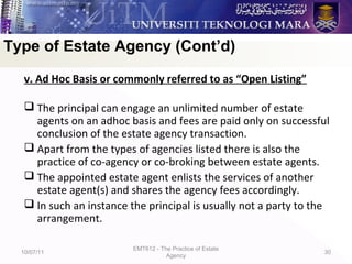 v. Ad Hoc Basis or commonly referred to as “Open Listing”
 The principal can engage an unlimited number of estate
agents on an adhoc basis and fees are paid only on successful
conclusion of the estate agency transaction.
 Apart from the types of agencies listed there is also the
practice of co-agency or co-broking between estate agents.
 The appointed estate agent enlists the services of another
estate agent(s) and shares the agency fees accordingly.
 In such an instance the principal is usually not a party to the
arrangement.
10/07/11
EMT612 - The Practice of Estate
Agency
30
Type of Estate Agency (Cont’d)
 