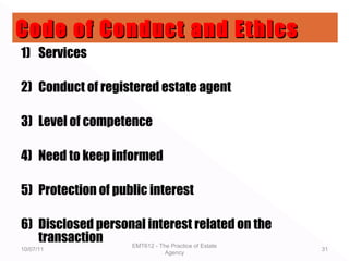 1) Services
2) Conduct of registered estate agent
3) Level of competence
4) Need to keep informed
5) Protection of public interest
6) Disclosed personal interest related on the
transaction
10/07/11
EMT612 - The Practice of Estate
Agency
31
Code of Conduct and EthicsCode of Conduct and Ethics
 