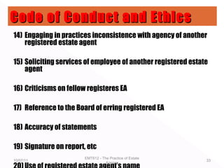 14) Engaging in practices inconsistence with agency of another
registered estate agent
15) Soliciting services of employee of another registered estate
agent
16) Criticisms on fellow registeres EA
17) Reference to the Board of erring registered EA
18) Accuracy of statements
19) Signature on report, etc
10/07/11
EMT612 - The Practice of Estate
Agency
33
Code of Conduct and EthicsCode of Conduct and Ethics
 