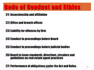 21) Associateship and affiliation
22) Office and branch offices
23) Liability for offences by firm
24) Conduct in proceedings before Board
25)Conduct in proceedings before judicial bodies
26)Board to issue standards, directives, circulars and
guidelines on real estate agent practices
27) Performance of obligations under the Act and Rules.10/07/11
EMT612 - The Practice of Estate
Agency
34
Code of Conduct and EthicsCode of Conduct and Ethics
 