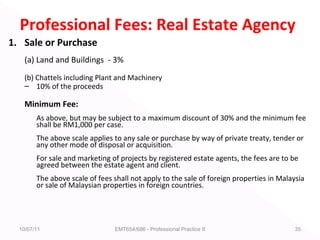 Professional Fees: Real Estate Agency
1. Sale or Purchase
(a) Land and Buildings - 3%
(b) Chattels including Plant and Machinery
– 10% of the proceeds
Minimum Fee:
As above, but may be subject to a maximum discount of 30% and the minimum fee
shall be RM1,000 per case.
The above scale applies to any sale or purchase by way of private treaty, tender or
any other mode of disposal or acquisition.
For sale and marketing of projects by registered estate agents, the fees are to be
agreed between the estate agent and client.
The above scale of fees shall not apply to the sale of foreign properties in Malaysia
or sale of Malaysian properties in foreign countries.
10/07/11 EMT654/686 - Professional Practice II 35
 