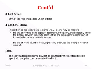 Cont’d
3. Rent Reviews
50% of the fees chargeable under lettings
4. Additional Claims
In addition to the fees stated in items 1 to 3, claims may be made for -
– the cost of printing, plans, copies of documents, lithography, travelling (only where
the distance between the estate agent's office and the property is more than 40
km) and other expenses actually incurred;
– the cost of media advertisements, signboards, brochures and other promotional
material.
NOTE:
The above additional claims may not be incurred by the registered estate
agent without prior concurrence to the client.
10/07/11 EMT654/686 - Professional Practice II 37
 