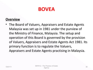 BOVEA
Overview
• The Board of Valuers, Appraisers and Estate Agents
Malaysia was set up in 1981 under the purview of
the Ministry of Finance, Malaysia. The setup and
operation of this Board is governed by the provision
of Valuers, Appraisers and Estate Agents Act 1981. Its
primary function is to regulate the Valuers,
Appraisers and Estate Agents practising in Malaysia.
10/07/11
EMT612 - The Practice of Estate
Agency
38
 