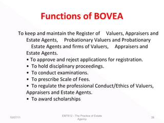 Functions of BOVEA
To keep and maintain the Register of Valuers, Appraisers and
Estate Agents, Probationary Valuers and Probationary
Estate Agents and firms of Valuers, Appraisers and
Estate Agents.
• To approve and reject applications for registration.
• To hold disciplinary proceedings.
• To conduct examinations.
• To prescribe Scale of Fees.
• To regulate the professional Conduct/Ethics of Valuers,
Appraisers and Estate Agents.
• To award scholarships
10/07/11
EMT612 - The Practice of Estate
Agency
39
 