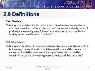 Nigel Stephen :
“Estate agency practice, if not in itself a purely professional occupation, is
one that should be conducted by men and women with a background of
professional knowledge and follow ethical standards prescribed by the
leading professional bodies of the land.”
Prof John Greeve:
“Estate agency is not simply b commercial activity, as one side claims, neither
is it a non-commercial profession. It is a combination of the two and the
elements of both the salesmanship and professionalism should be
combined systematically to the greater advantage of the consumer.”
10/07/11
EMT612 - The Practice of Estate
Agency
4
2.0 Definitions2.0 Definitions
 