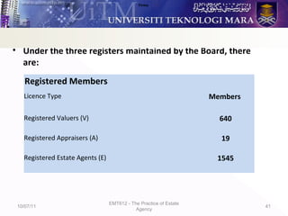 • Number of Valuers, Appraisers and Estate Agents
• Under the three registers maintained by the Board, there
are:
10/07/11
EMT612 - The Practice of Estate
Agency
41
Firms
Registered Members
Licence Type Members
Registered Valuers (V) 640
Registered Appraisers (A) 19
Registered Estate Agents (E) 1545
 