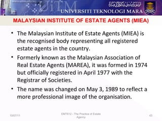 MIEA
• The Malaysian Institute of Estate Agents (MIEA) is
the recognised body representing all registered
estate agents in the country.
• Formerly known as the Malaysian Association of
Real Estate Agents (MAREA), it was formed in 1974
but officially registered in April 1977 with the
Registrar of Societies.
• The name was changed on May 3, 1989 to reflect a
more professional image of the organisation.
10/07/11
EMT612 - The Practice of Estate
Agency
43
MALAYSIAN INSTITUTE OF ESTATE AGENTS (MIEA)
 