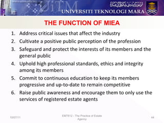 Objectives of MIEA
1. Address critical issues that affect the industry
2. Cultivate a positive public perception of the profession
3. Safeguard and protect the interests of its members and the
general public
4. Uphold high professional standards, ethics and integrity
among its members
5. Commit to continuous education to keep its members
progressive and up-to-date to remain competitive
6. Raise public awareness and encourage them to only use the
services of registered estate agents
10/07/11
EMT612 - The Practice of Estate
Agency
44
THE FUNCTION OF MIEA
 
