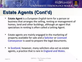 • Estate Agent is a European English term for a person or
business that arranges the selling, renting or management of
homes, land and other buildings, although an agent that
specialises in renting is often called a Letting Agent.
• Estate agents are mainly engaged in the marketing of
property available for sale and a Solicitor or Licensed
Conveyancer is used to prepare the legal documents.
• In Scotland, however, many solicitors also act as estate
agents, a practice that is rare in England and Wales.
10/07/11
EMT612 - The Practice of Estate
Agency
5
Estate Agents (Cont’d)Estate Agents (Cont’d)
 