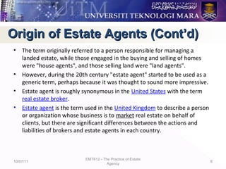 • The term originally referred to a person responsible for managing a
landed estate, while those engaged in the buying and selling of homes
were "house agents", and those selling land were "land agents".
• However, during the 20th century "estate agent" started to be used as a
generic term, perhaps because it was thought to sound more impressive.
• Estate agent is roughly synonymous in the United States with the term
real estate broker.
• Estate agent is the term used in the United Kingdom to describe a person
or organization whose business is to market real estate on behalf of
clients, but there are significant differences between the actions and
liabilities of brokers and estate agents in each country.
10/07/11
EMT612 - The Practice of Estate
Agency
6
Origin of Estate Agents (Cont’d)Origin of Estate Agents (Cont’d)
 