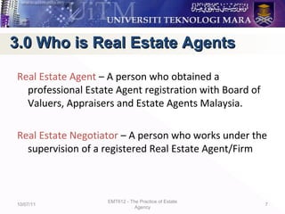 Real Estate Agent – A person who obtained a
professional Estate Agent registration with Board of
Valuers, Appraisers and Estate Agents Malaysia.
Real Estate Negotiator – A person who works under the
supervision of a registered Real Estate Agent/Firm
10/07/11
EMT612 - The Practice of Estate
Agency
7
3.0 Who is Real Estate Agents3.0 Who is Real Estate Agents
 