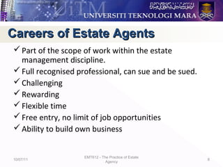 Part of the scope of work within the estate
management discipline.
Full recognised professional, can sue and be sued.
Challenging
Rewarding
Flexible time
Free entry, no limit of job opportunities
Ability to build own business
10/07/11
EMT612 - The Practice of Estate
Agency
8
Careers of Estate AgentsCareers of Estate Agents
 