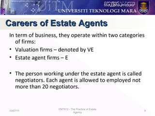 In term of business, they operate within two categories
of firms:
• Valuation firms – denoted by VE
• Estate agent firms – E
• The person working under the estate agent is called
negotiators. Each agent is allowed to employed not
more than 20 negotiators.
10/07/11
EMT612 - The Practice of Estate
Agency
9
Careers of Estate AgentsCareers of Estate Agents
 