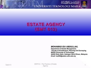 10/07/11
EMT612 - The Practice of Estate
Agency
1
MOHAMAD ISA ABDULLAH,MOHAMAD ISA ABDULLAH,
Department of Estate Management,Department of Estate Management,
Faculty of Architecture, Planning and Surveying,Faculty of Architecture, Planning and Surveying,
MARA University of Technology,MARA University of Technology,
40450 Shah Alam, Selangor Darul Ehsan, Malaysia.40450 Shah Alam, Selangor Darul Ehsan, Malaysia.
Email: isa006@salam.uitm.edu.myEmail: isa006@salam.uitm.edu.my
ESTATE AGENCYESTATE AGENCY
(EMT 612)(EMT 612)
 