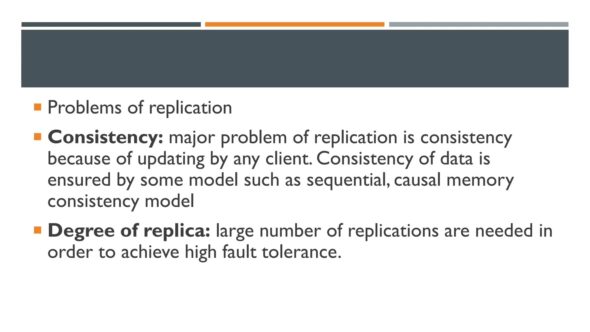 Problems of replication  Consistency: major problem of replication is consistency because of updating by any client. Consistency of data is ensured by some model such as sequential, causal memory consistency model  Degree of replica: large number of replications are needed in order to achieve high fault tolerance. 