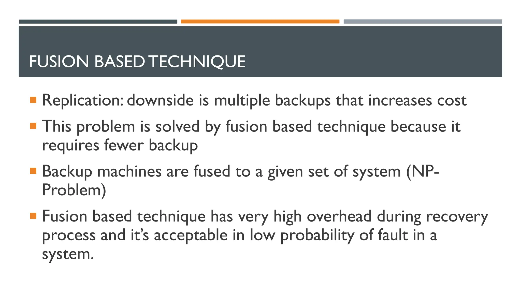FUSION BASEDTECHNIQUE  Replication: downside is multiple backups that increases cost  This problem is solved by fusion based technique because it requires fewer backup  Backup machines are fused to a given set of system (NP- Problem)  Fusion based technique has very high overhead during recovery process and it’s acceptable in low probability of fault in a system. 