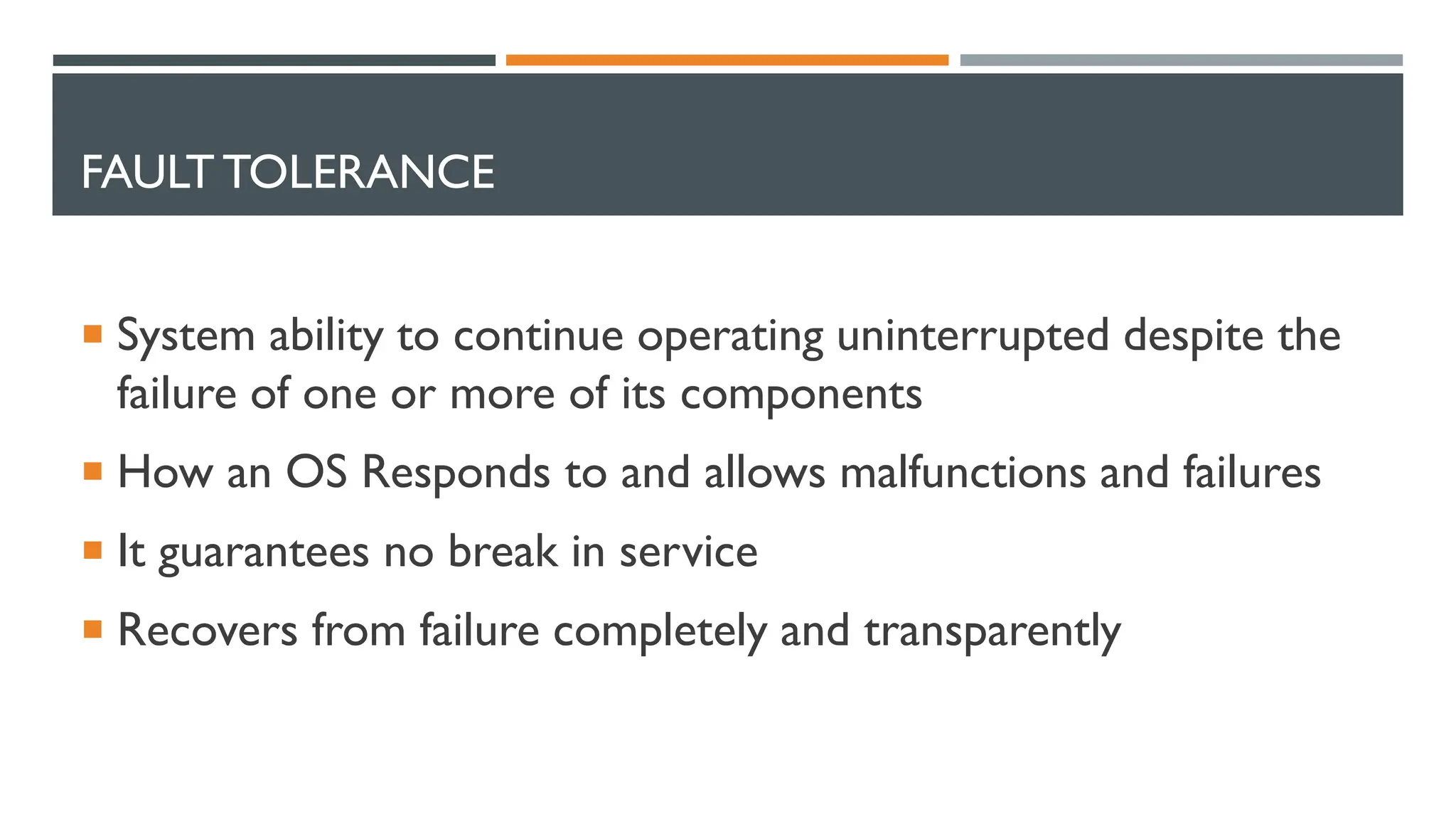 FAULT TOLERANCE  System ability to continue operating uninterrupted despite the failure of one or more of its components  How an OS Responds to and allows malfunctions and failures  It guarantees no break in service  Recovers from failure completely and transparently 
