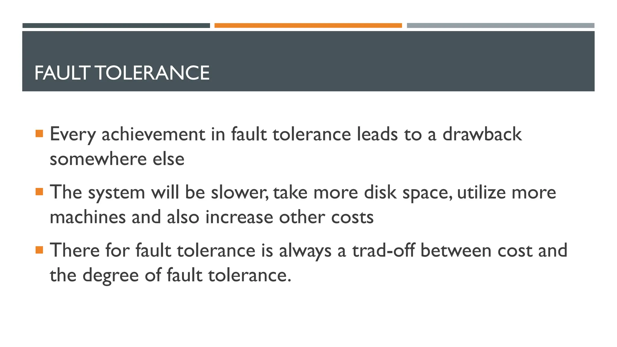 FAULT TOLERANCE  Every achievement in fault tolerance leads to a drawback somewhere else  The system will be slower, take more disk space, utilize more machines and also increase other costs  There for fault tolerance is always a trad-off between cost and the degree of fault tolerance. 