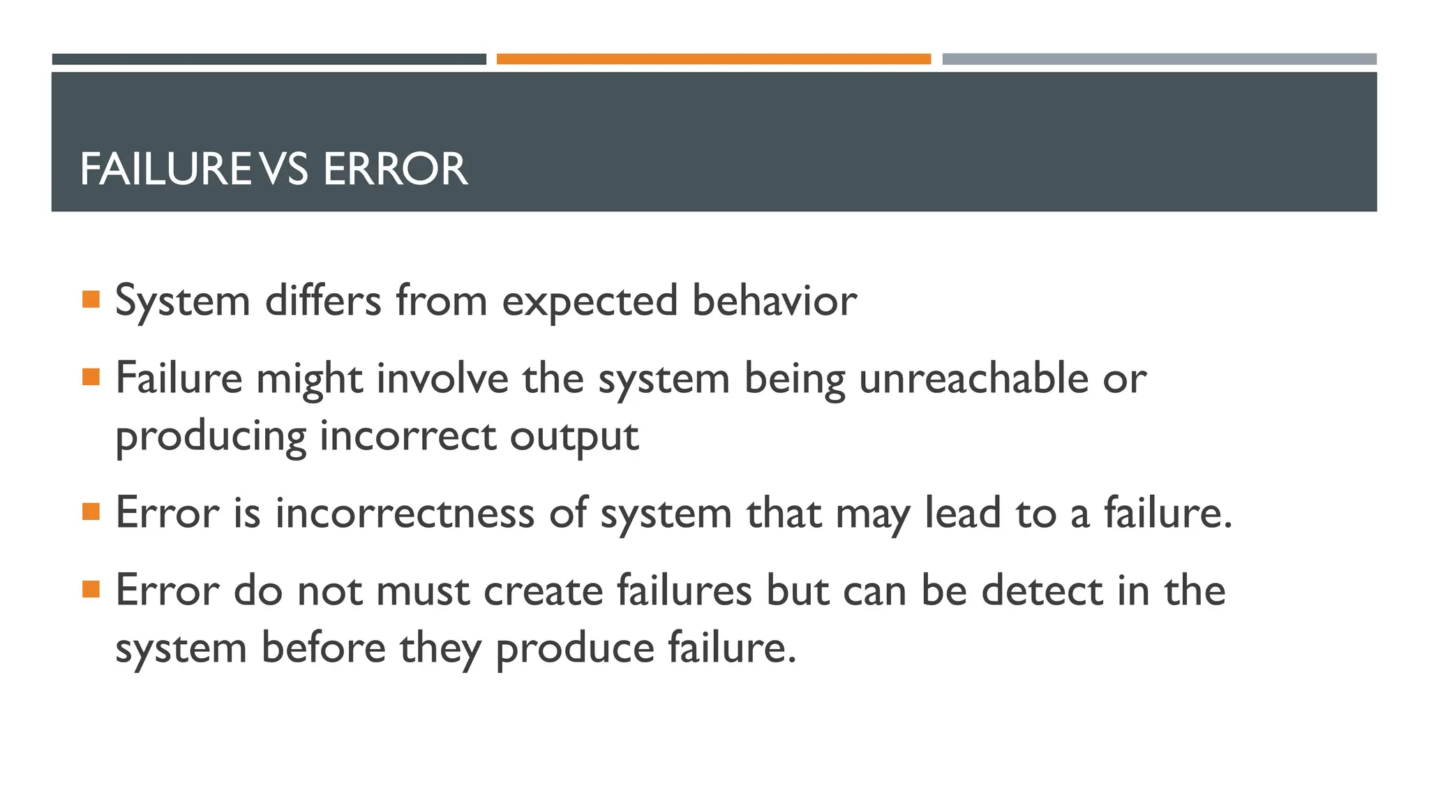 FAILUREVS ERROR  System differs from expected behavior  Failure might involve the system being unreachable or producing incorrect output  Error is incorrectness of system that may lead to a failure.  Error do not must create failures but can be detect in the system before they produce failure. 