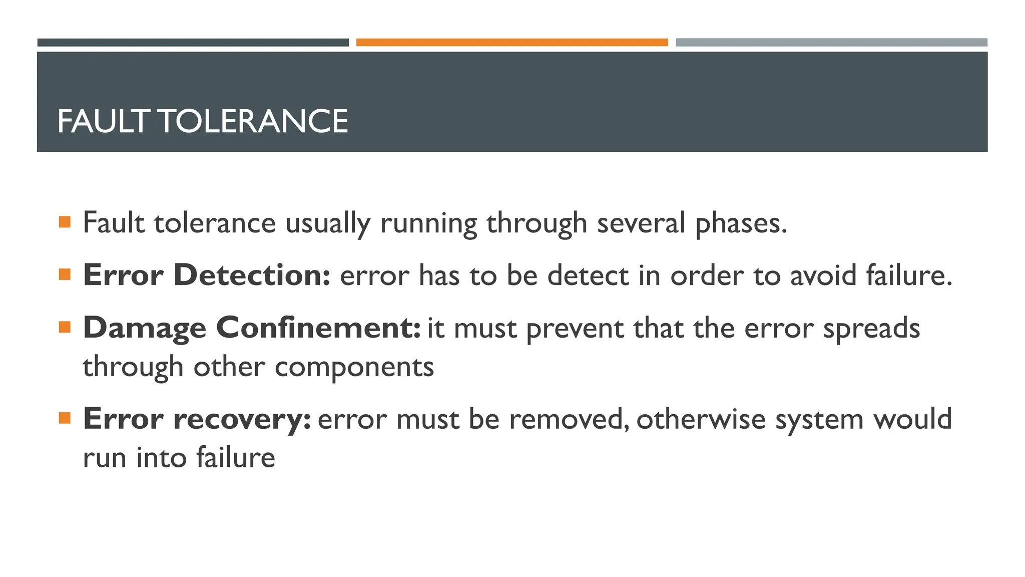 FAULT TOLERANCE  Fault tolerance usually running through several phases.  Error Detection: error has to be detect in order to avoid failure.  Damage Confinement: it must prevent that the error spreads through other components  Error recovery: error must be removed, otherwise system would run into failure 