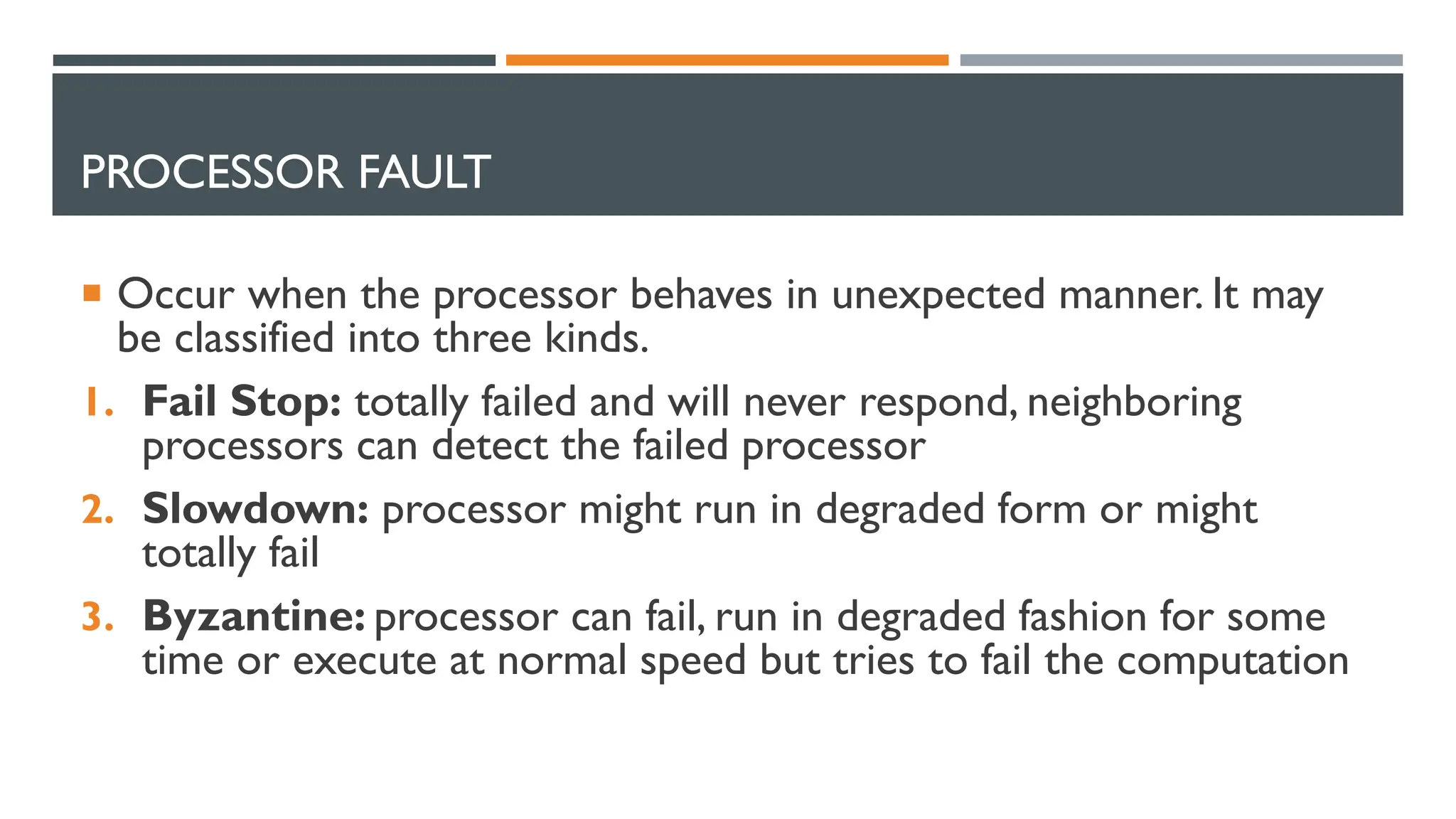 PROCESSOR FAULT  Occur when the processor behaves in unexpected manner. It may be classified into three kinds. 1. Fail Stop: totally failed and will never respond, neighboring processors can detect the failed processor 2. Slowdown: processor might run in degraded form or might totally fail 3. Byzantine: processor can fail, run in degraded fashion for some time or execute at normal speed but tries to fail the computation 