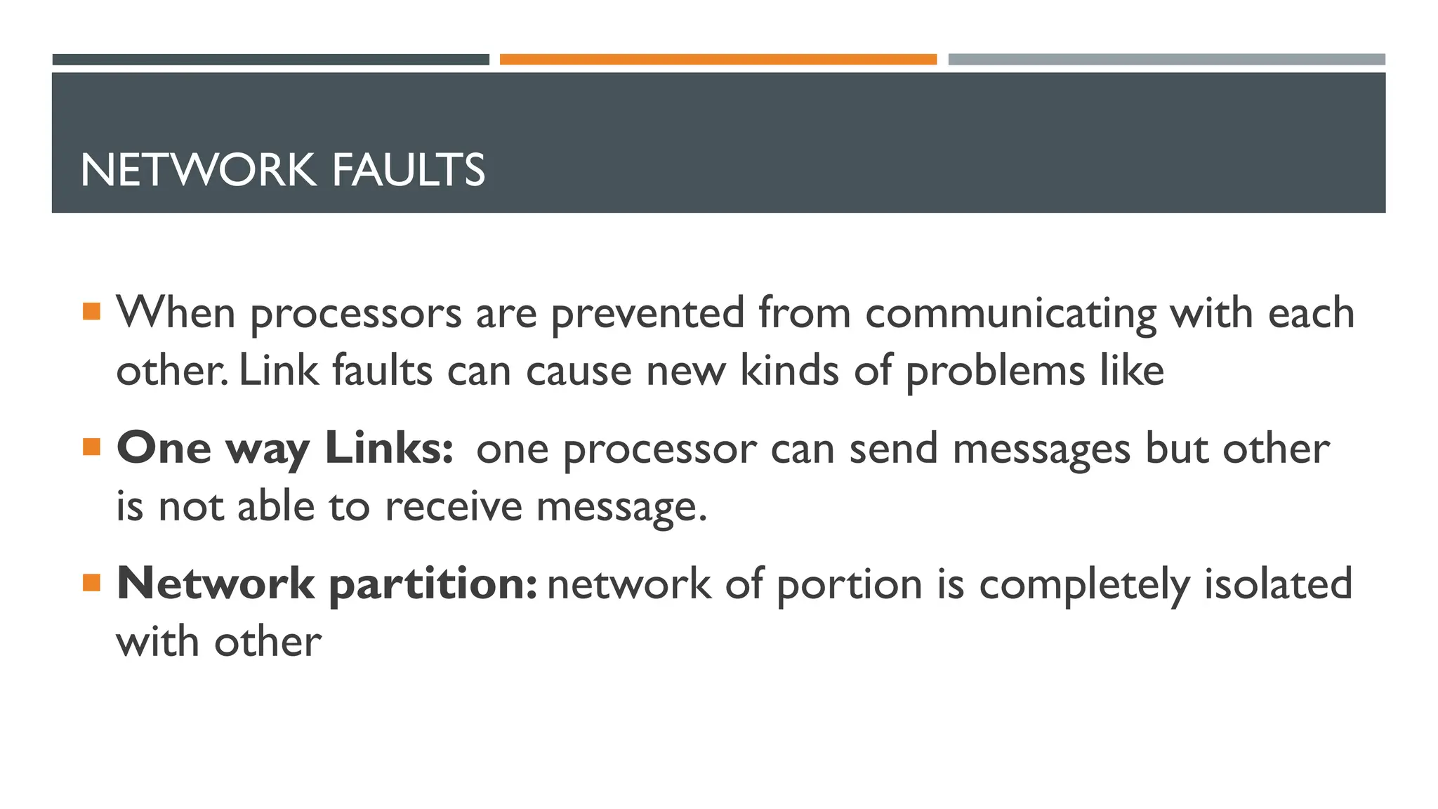 NETWORK FAULTS  When processors are prevented from communicating with each other. Link faults can cause new kinds of problems like  One way Links: one processor can send messages but other is not able to receive message.  Network partition: network of portion is completely isolated with other 