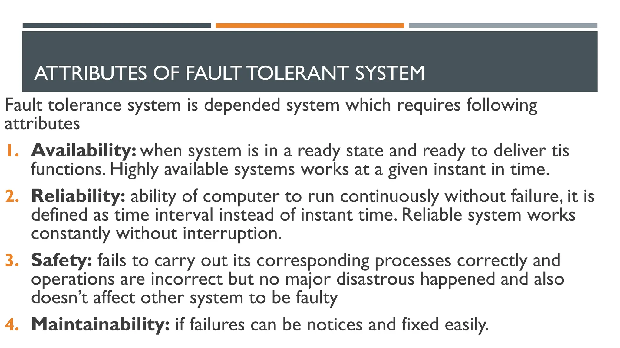 ATTRIBUTES OF FAULT TOLERANT SYSTEM Fault tolerance system is depended system which requires following attributes 1. Availability: when system is in a ready state and ready to deliver tis functions. Highly available systems works at a given instant in time. 2. Reliability: ability of computer to run continuously without failure, it is defined as time interval instead of instant time. Reliable system works constantly without interruption. 3. Safety: fails to carry out its corresponding processes correctly and operations are incorrect but no major disastrous happened and also doesn’t affect other system to be faulty 4. Maintainability: if failures can be notices and fixed easily. 