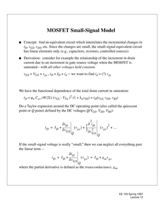 EE 105 Spring 1997
Lecture 12
MOSFET Small-Signal Model
s Concept: Þnd an equivalent circuit which interrelates the incremental changes in
iD, vGS, vDS, etc. Since the changes are small, the small-signal equivalent circuit
has linear elements only (e.g., capacitors, resistors, controlled sources)
s Derivation: consider for example the relationship of the increment in drain
current due to an increment in gate-source voltage when the MOSFET is
saturated-- with all other voltages held constant.
vGS = VGS + vgs , iD = ID + id -- we want to find id = (?) vgs
We have the functional dependence of the total drain current in saturation:
iD = µn Cox (W/2L) (vGS - VTn )2
(1 + λnvDS) = iD(vGS, vDS, vBS)
Do a Taylor expansion around the DC operating point (also called the quiescent
point or Q point) defined by the DC voltages Q(VGS, VDS, VBS):
If the small-signal voltage is really Òsmall,Ó then we can neglect all everything past
the linear term --
where the partial derivative is deÞned as the transconductance, gm.
iD ID vGS∂
∂iD
Q
vgs( )
1
2
---
vGS
2
2
∂
∂ iD
Q
vgs( )
2
…+ + +=
iD ID vGS∂
∂iD
Q
vgs( )+ ID gmvgs+= =
 