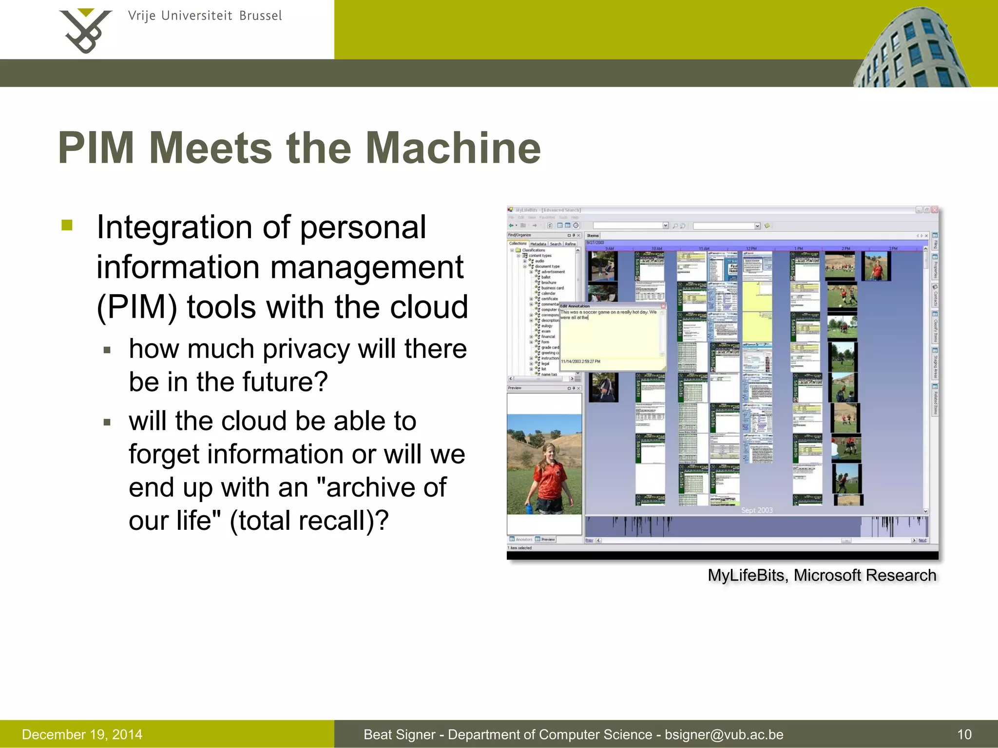 Beat Signer - Department of Computer Science - bsigner@vub.ac.be 10December 19, 2014
PIM Meets the Machine
 Integration of personal
information management
(PIM) tools with the cloud
 how much privacy will there
be in the future?
 will the cloud be able to
forget information or will we
end up with an "archive of
our life" (total recall)?
MyLifeBits, Microsoft Research
 
