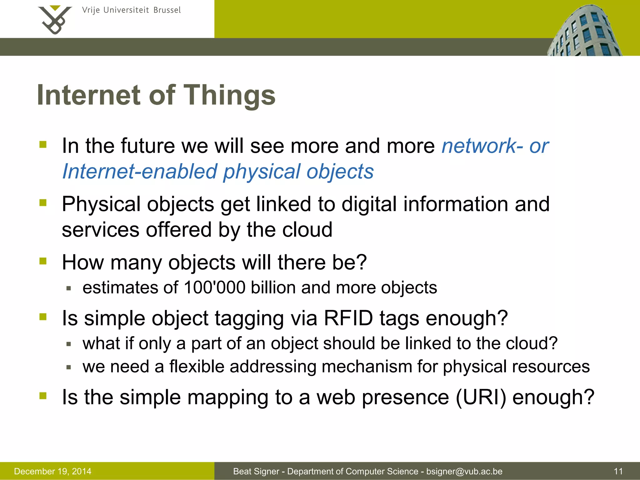 Beat Signer - Department of Computer Science - bsigner@vub.ac.be 11December 19, 2014
Internet of Things
 In the future we will see more and more network- or
Internet-enabled physical objects
 Physical objects get linked to digital information and
services offered by the cloud
 How many objects will there be?
 estimates of 100'000 billion and more objects
 Is simple object tagging via RFID tags enough?
 what if only a part of an object should be linked to the cloud?
 we need a flexible addressing mechanism for physical resources
 Is the simple mapping to a web presence (URI) enough?
 