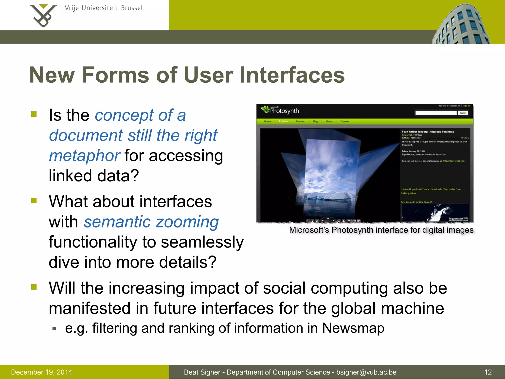 Beat Signer - Department of Computer Science - bsigner@vub.ac.be 12December 19, 2014
New Forms of User Interfaces
 Is the concept of a
document still the right
metaphor for accessing
linked data?
 What about interfaces
with semantic zooming
functionality to seamlessly
dive into more details?
 Will the increasing impact of social computing also be
manifested in future interfaces for the global machine
 e.g. filtering and ranking of information in Newsmap
Microsoft's Photosynth interface for digital images
 