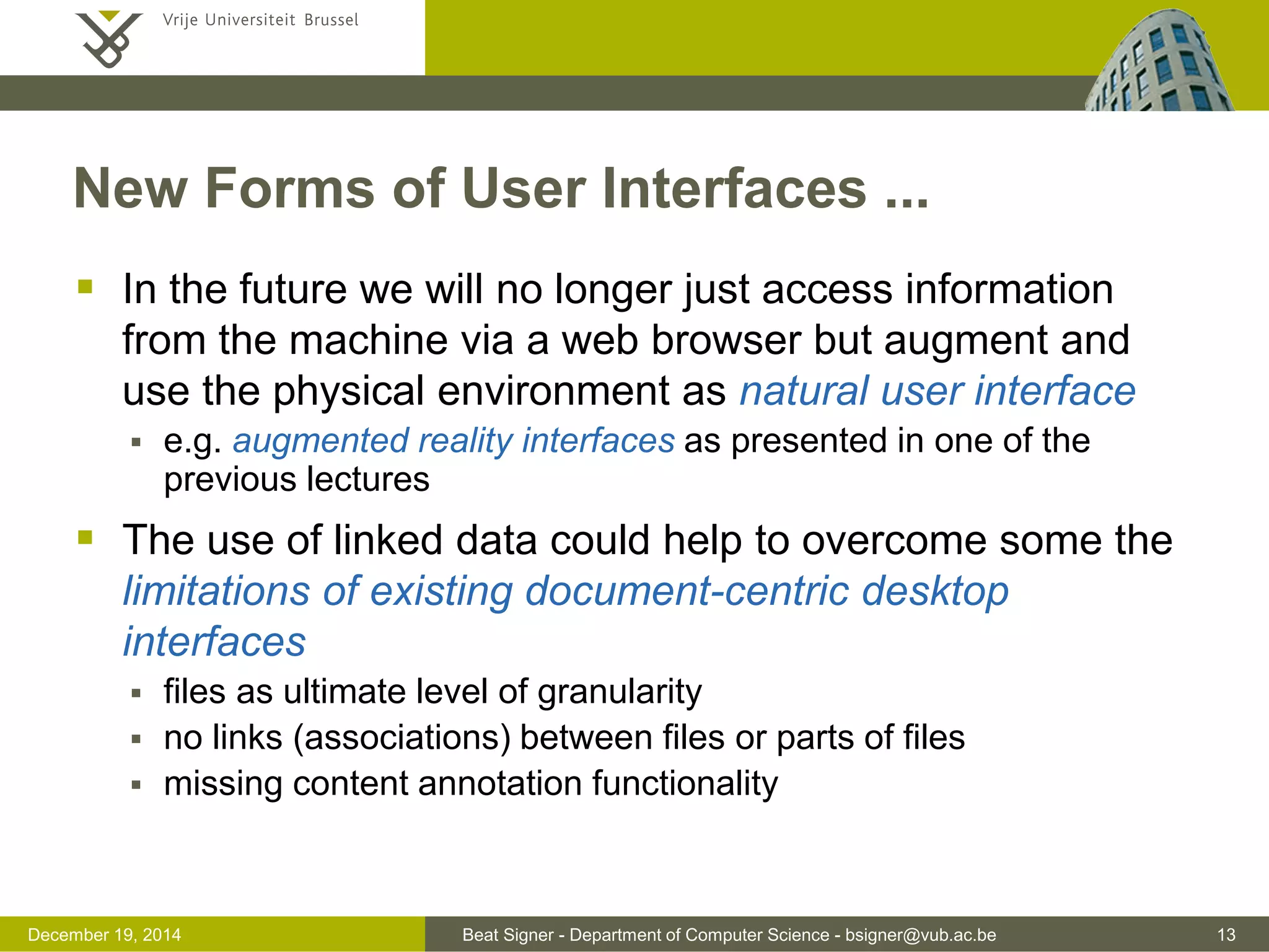 Beat Signer - Department of Computer Science - bsigner@vub.ac.be 13December 19, 2014
New Forms of User Interfaces ...
 In the future we will no longer just access information
from the machine via a web browser but augment and
use the physical environment as natural user interface
 e.g. augmented reality interfaces as presented in one of the
previous lectures
 The use of linked data could help to overcome some the
limitations of existing document-centric desktop
interfaces
 files as ultimate level of granularity
 no links (associations) between files or parts of files
 missing content annotation functionality
 