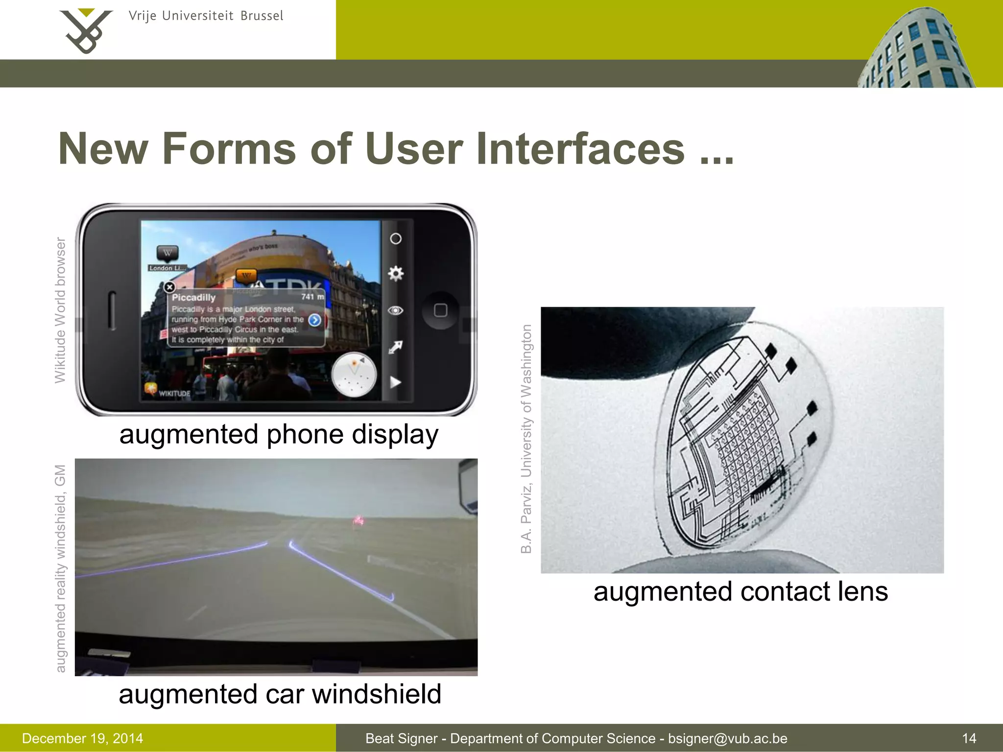 Beat Signer - Department of Computer Science - bsigner@vub.ac.be 14December 19, 2014
New Forms of User Interfaces ...
augmented contact lens
augmented car windshield
augmented phone display
WikitudeWorldbrowser
B.A.Parviz,UniversityofWashington
augmentedrealitywindshield,GM
 