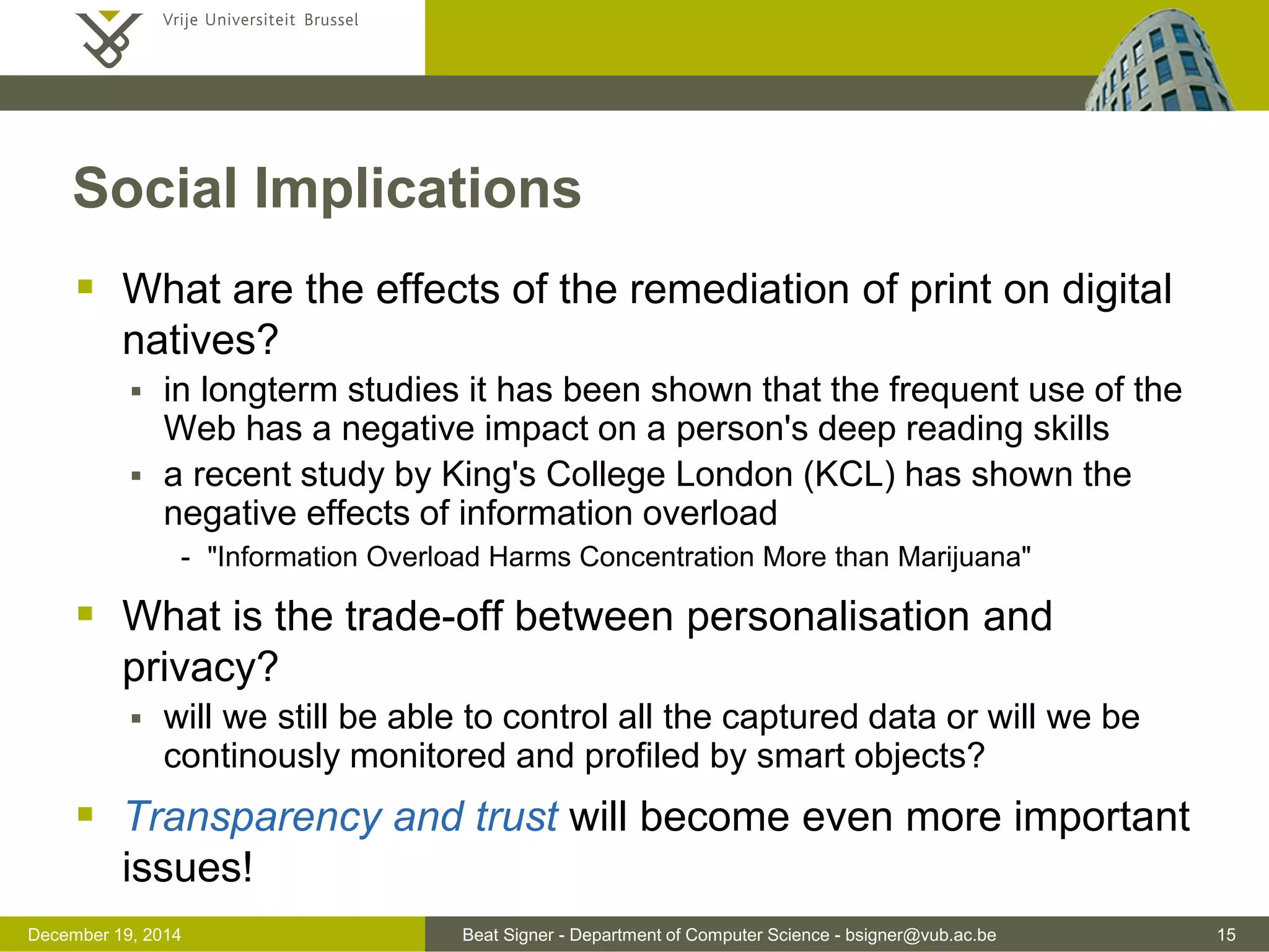 Beat Signer - Department of Computer Science - bsigner@vub.ac.be 15December 19, 2014
Social Implications
 What are the effects of the remediation of print on digital
natives?
 in longterm studies it has been shown that the frequent use of the
Web has a negative impact on a person's deep reading skills
 a recent study by King's College London (KCL) has shown the
negative effects of information overload
- "Information Overload Harms Concentration More than Marijuana"
 What is the trade-off between personalisation and
privacy?
 will we still be able to control all the captured data or will we be
continously monitored and profiled by smart objects?
 Transparency and trust will become even more important
issues!
 
