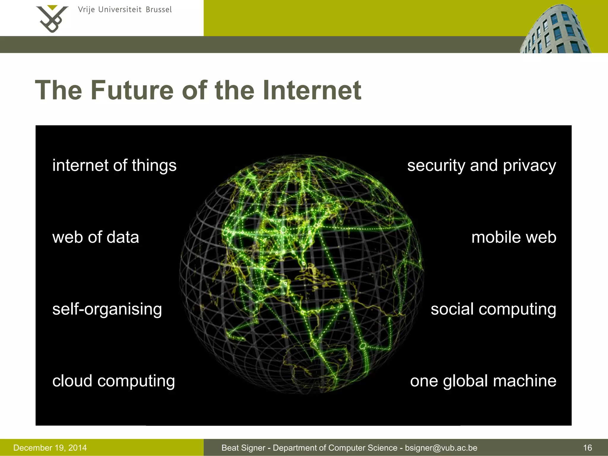 Beat Signer - Department of Computer Science - bsigner@vub.ac.be 16December 19, 2014
The Future of the Internet
internet of things
web of data
self-organising
cloud computing
security and privacy
mobile web
social computing
one global machine
 