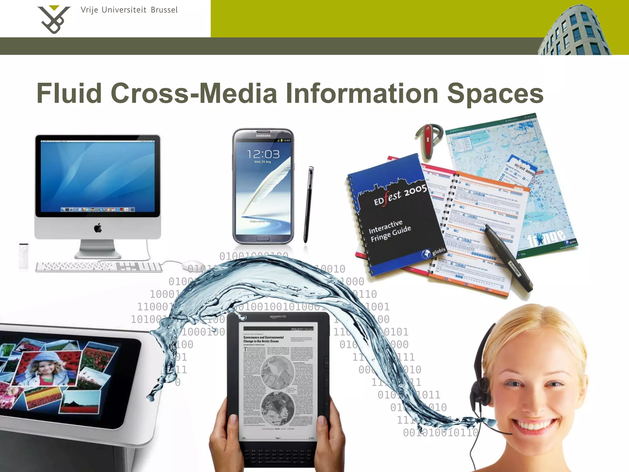 Beat Signer - Department of Computer Science - bsigner@vub.ac.be 17December 19, 2014
01001000100
0101001100010010100010010
0100100010010001000100001001000
100010001100001001000110010101010110
1100010010100010010010010100010101011001
101001100001100 101010100
00101000100 110101010101
00100 01010101000
1001 1111111111
111 0000000010
0 11111111
0101001011
010101010
111010101
001010010110
Fluid Cross-Media Information Spaces
 