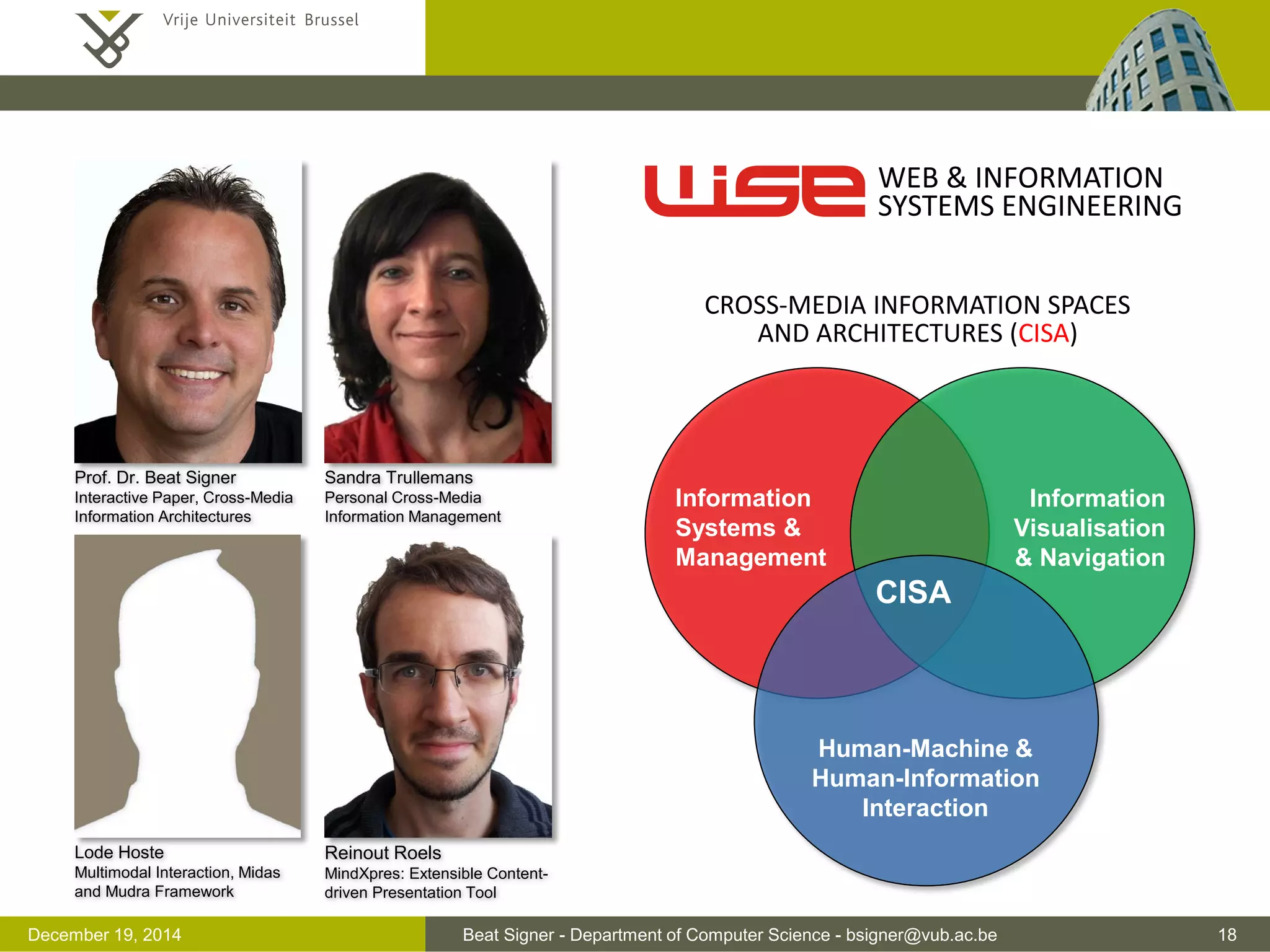 Beat Signer - Department of Computer Science - bsigner@vub.ac.be 18December 19, 2014
Prof. Dr. Beat Signer
Interactive Paper, Cross-Media
Information Architectures
Sandra Trullemans
Personal Cross-Media
Information Management
Lode Hoste
Multimodal Interaction, Midas
and Mudra Framework
Reinout Roels
MindXpres: Extensible Content-
driven Presentation Tool
CISA
Human-Machine &
Human-Information
Interaction
Information
Systems &
Management
Information
Visualisation
& Navigation
WEB & INFORMATION
SYSTEMS ENGINEERING
CROSS-MEDIA INFORMATION SPACES
AND ARCHITECTURES (CISA)
 