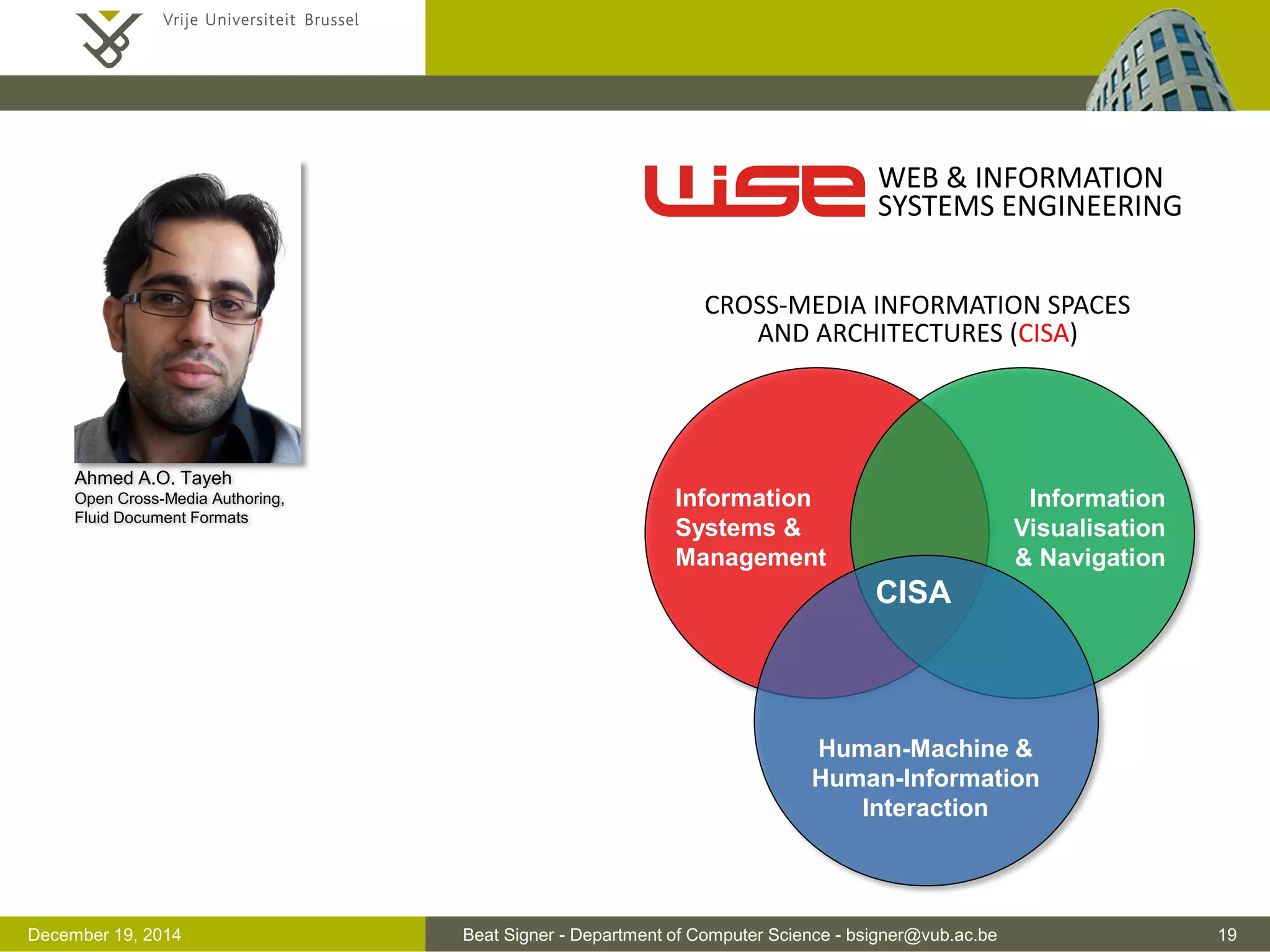 Beat Signer - Department of Computer Science - bsigner@vub.ac.be 19December 19, 2014
Ahmed A.O. Tayeh
Open Cross-Media Authoring,
Fluid Document Formats
WEB & INFORMATION
SYSTEMS ENGINEERING
CISA
Human-Machine &
Human-Information
Interaction
Information
Systems &
Management
Information
Visualisation
& Navigation
CROSS-MEDIA INFORMATION SPACES
AND ARCHITECTURES (CISA)
 
