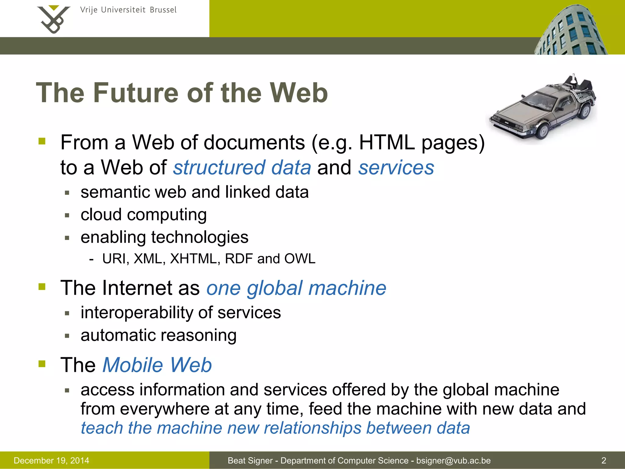 Beat Signer - Department of Computer Science - bsigner@vub.ac.be 2December 19, 2014
The Future of the Web
 From a Web of documents (e.g. HTML pages)
to a Web of structured data and services
 semantic web and linked data
 cloud computing
 enabling technologies
- URI, XML, XHTML, RDF and OWL
 The Internet as one global machine
 interoperability of services
 automatic reasoning
 The Mobile Web
 access information and services offered by the global machine
from everywhere at any time, feed the machine with new data and
teach the machine new relationships between data
 