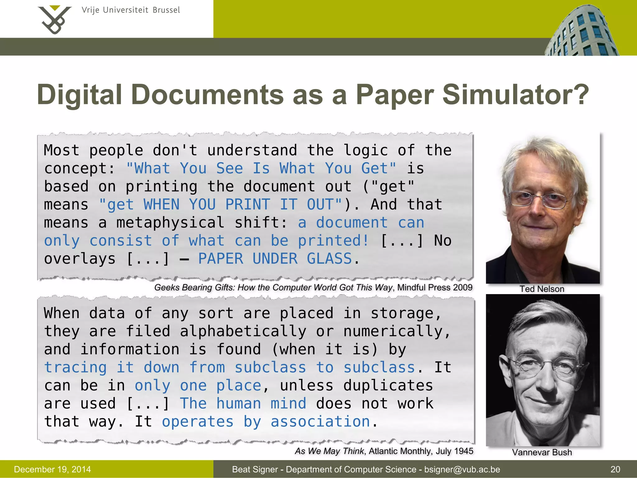 Beat Signer - Department of Computer Science - bsigner@vub.ac.be 20December 19, 2014
Digital Documents as a Paper Simulator?
Vannevar Bush
Ted Nelson
Most people don't understand the logic of the
concept: "What You See Is What You Get" is
based on printing the document out ("get"
means "get WHEN YOU PRINT IT OUT"). And that
means a metaphysical shift: a document can
only consist of what can be printed! [...] No
overlays [...] – PAPER UNDER GLASS.
When data of any sort are placed in storage,
they are filed alphabetically or numerically,
and information is found (when it is) by
tracing it down from subclass to subclass. It
can be in only one place, unless duplicates
are used [...] The human mind does not work
that way. It operates by association.
As We May Think, Atlantic Monthly, July 1945
Geeks Bearing Gifts: How the Computer World Got This Way, Mindful Press 2009
 