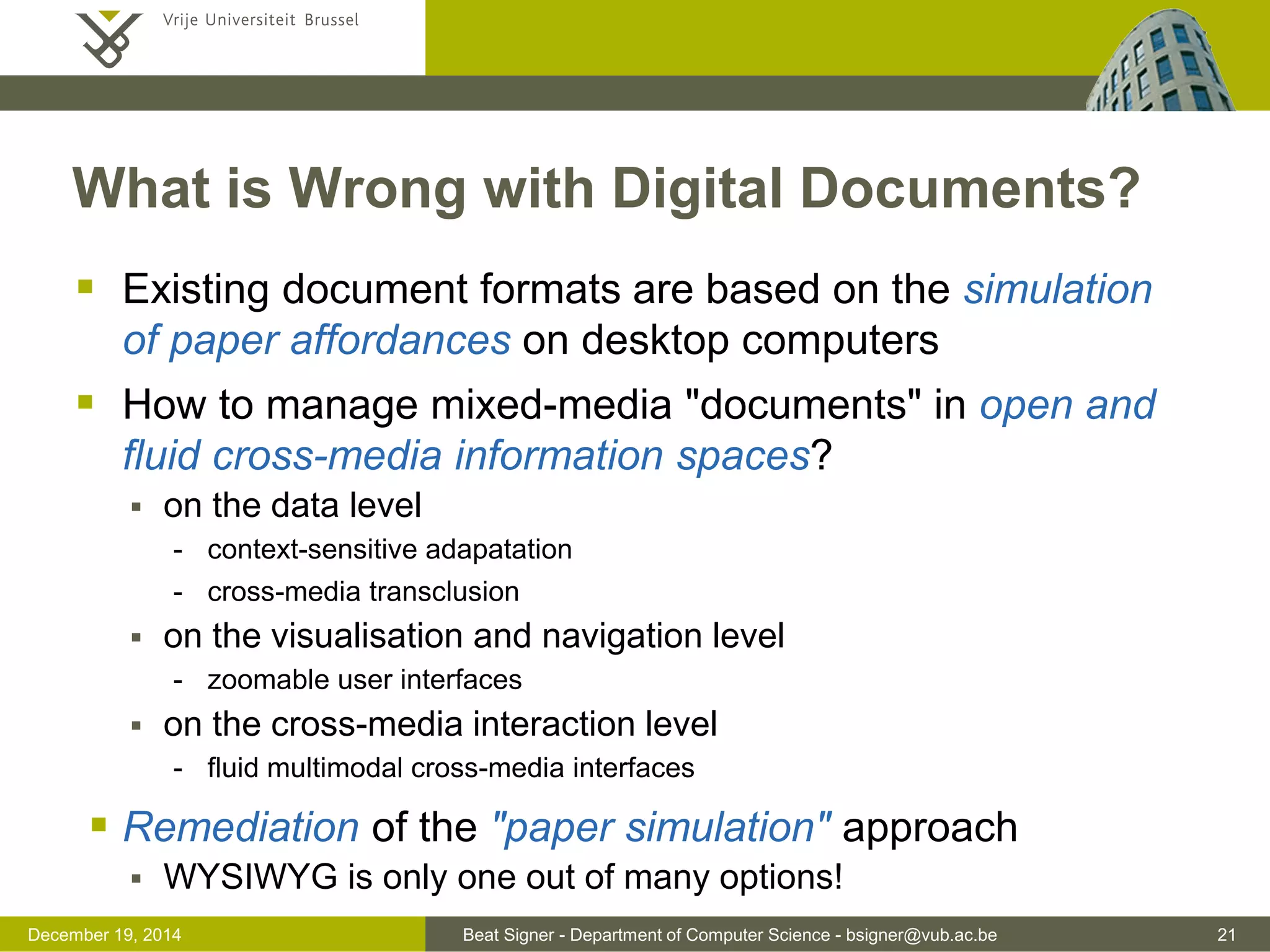 Beat Signer - Department of Computer Science - bsigner@vub.ac.be 21December 19, 2014
What is Wrong with Digital Documents?
 Existing document formats are based on the simulation
of paper affordances on desktop computers
 How to manage mixed-media "documents" in open and
fluid cross-media information spaces?
 on the data level
- context-sensitive adapatation
- cross-media transclusion
 on the visualisation and navigation level
- zoomable user interfaces
 on the cross-media interaction level
- fluid multimodal cross-media interfaces
 Remediation of the "paper simulation" approach
 WYSIWYG is only one out of many options!
 