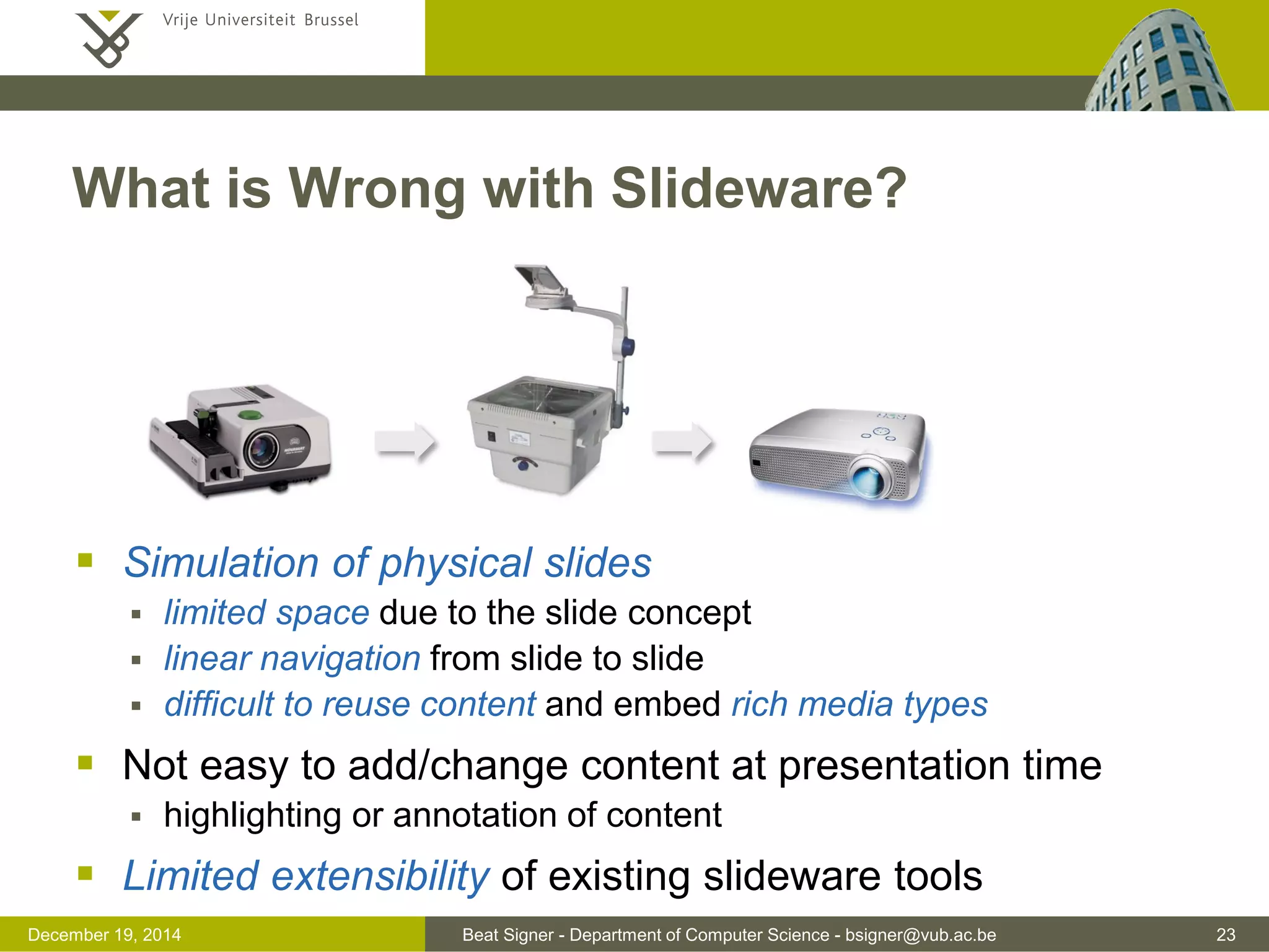 Beat Signer - Department of Computer Science - bsigner@vub.ac.be 23December 19, 2014
What is Wrong with Slideware?
 Simulation of physical slides
 limited space due to the slide concept
 linear navigation from slide to slide
 difficult to reuse content and embed rich media types
 Not easy to add/change content at presentation time
 highlighting or annotation of content
 Limited extensibility of existing slideware tools
 