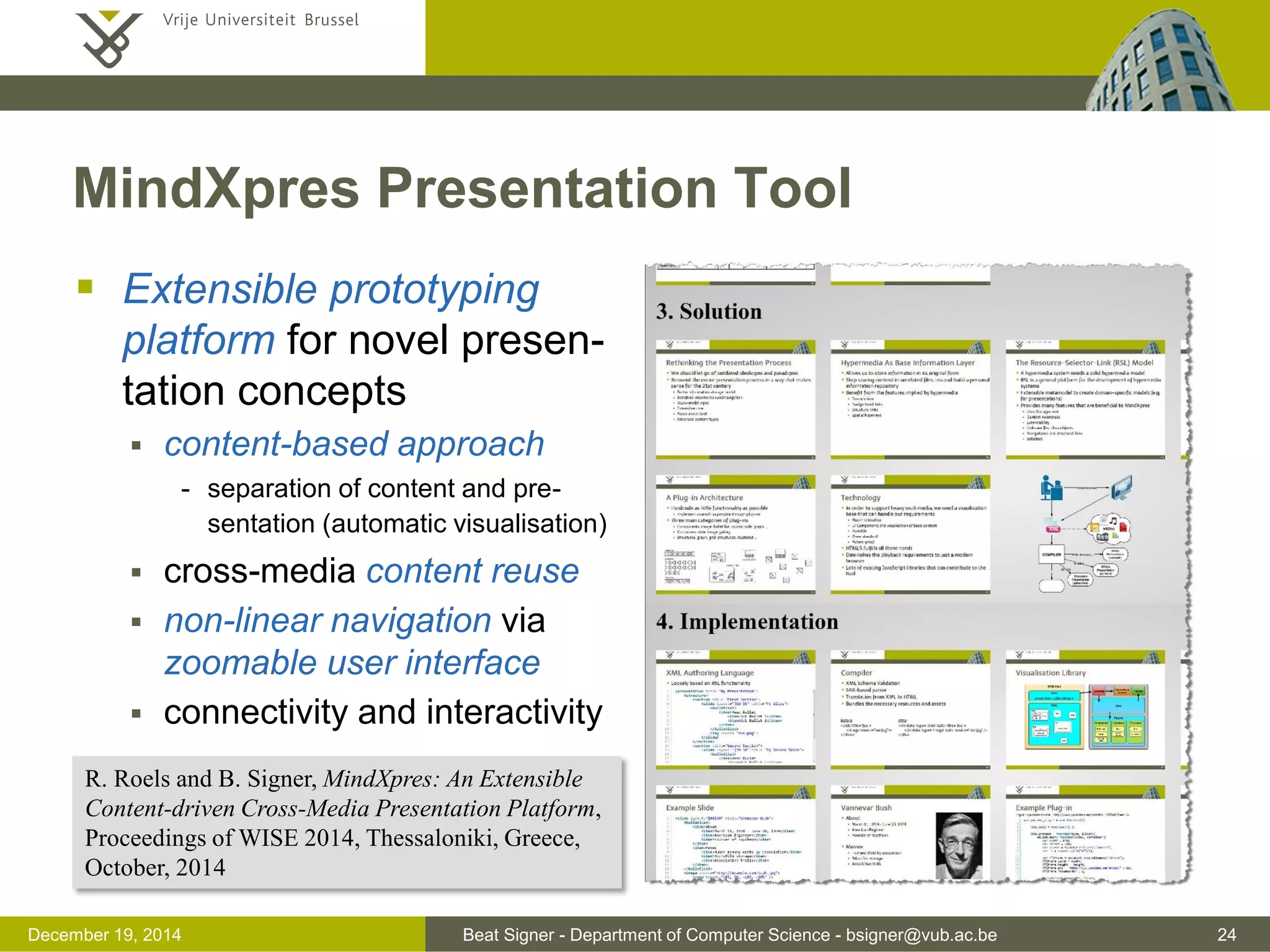 Beat Signer - Department of Computer Science - bsigner@vub.ac.be 24December 19, 2014
MindXpres Presentation Tool
 Extensible prototyping
platform for novel presen-
tation concepts
 content-based approach
- separation of content and pre-
sentation (automatic visualisation)
 cross-media content reuse
 non-linear navigation via
zoomable user interface
 connectivity and interactivity
R. Roels and B. Signer, MindXpres: An Extensible
Content-driven Cross-Media Presentation Platform,
Proceedings of WISE 2014, Thessaloniki, Greece,
October, 2014
 
