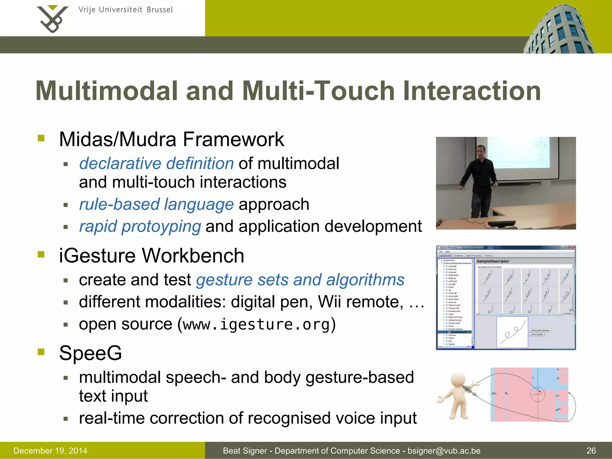 Beat Signer - Department of Computer Science - bsigner@vub.ac.be 26December 19, 2014
 Midas/Mudra Framework
 declarative definition of multimodal
and multi-touch interactions
 rule-based language approach
 rapid protoyping and application development
 iGesture Workbench
 create and test gesture sets and algorithms
 different modalities: digital pen, Wii remote, …
 open source (www.igesture.org)
 SpeeG
 multimodal speech- and body gesture-based
text input
 real-time correction of recognised voice input
Multimodal and Multi-Touch Interaction
 