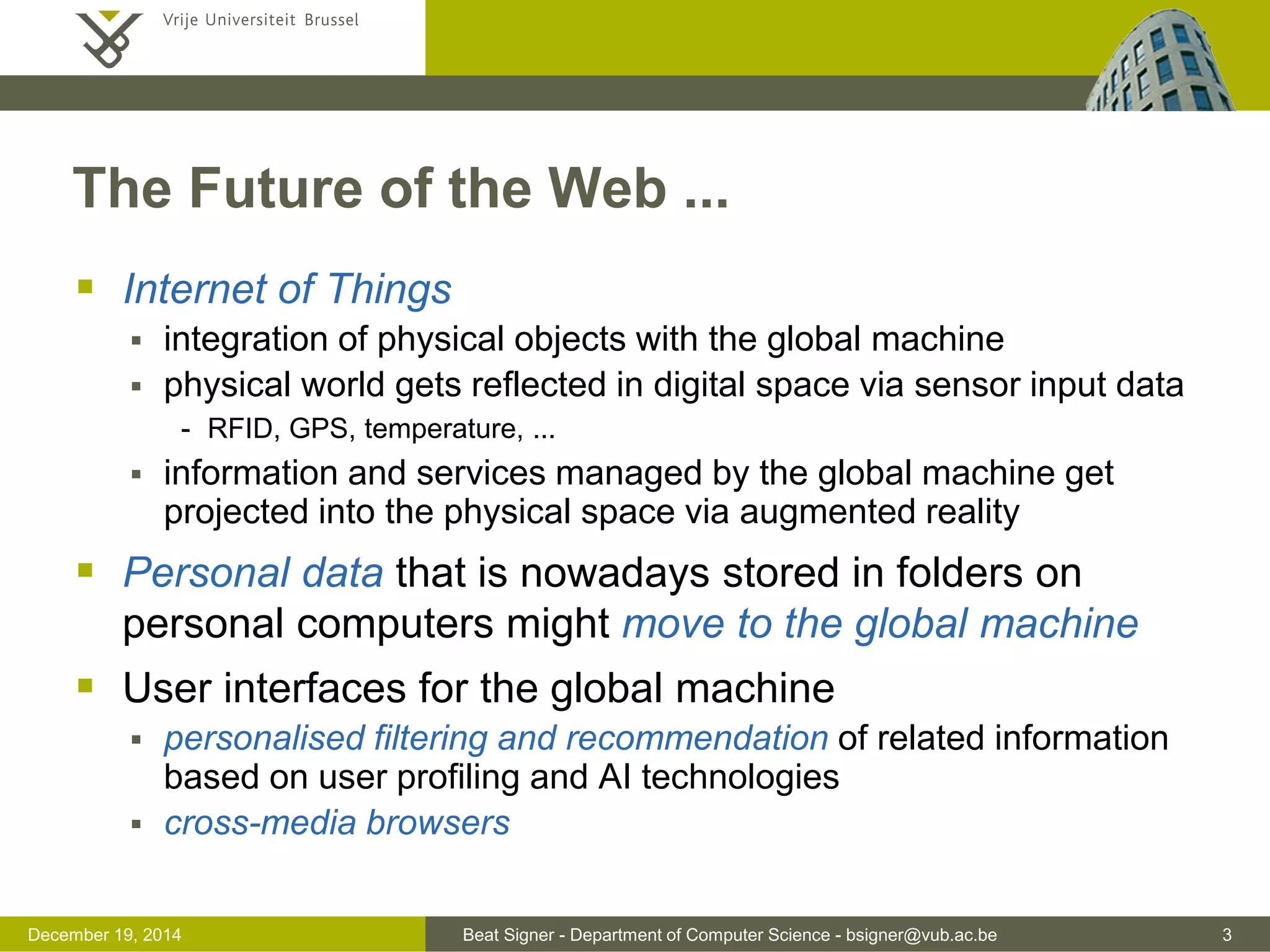 Beat Signer - Department of Computer Science - bsigner@vub.ac.be 3December 19, 2014
The Future of the Web ...
 Internet of Things
 integration of physical objects with the global machine
 physical world gets reflected in digital space via sensor input data
- RFID, GPS, temperature, ...
 information and services managed by the global machine get
projected into the physical space via augmented reality
 Personal data that is nowadays stored in folders on
personal computers might move to the global machine
 User interfaces for the global machine
 personalised filtering and recommendation of related information
based on user profiling and AI technologies
 cross-media browsers
 