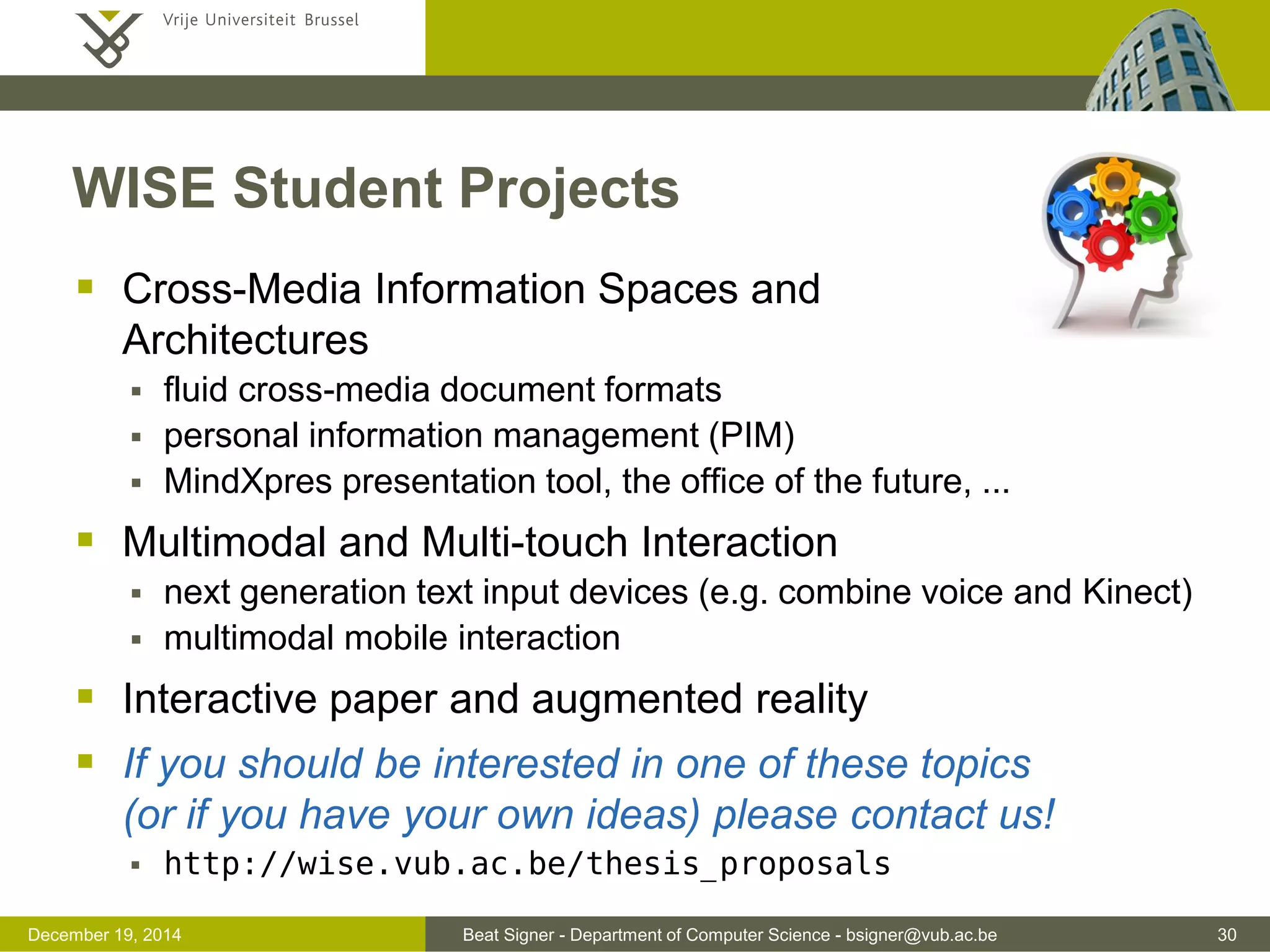 Beat Signer - Department of Computer Science - bsigner@vub.ac.be 30December 19, 2014
WISE Student Projects
 Cross-Media Information Spaces and
Architectures
 fluid cross-media document formats
 personal information management (PIM)
 MindXpres presentation tool, the office of the future, ...
 Multimodal and Multi-touch Interaction
 next generation text input devices (e.g. combine voice and Kinect)
 multimodal mobile interaction
 Interactive paper and augmented reality
 If you should be interested in one of these topics
(or if you have your own ideas) please contact us!
 http://wise.vub.ac.be/thesis_proposals
 