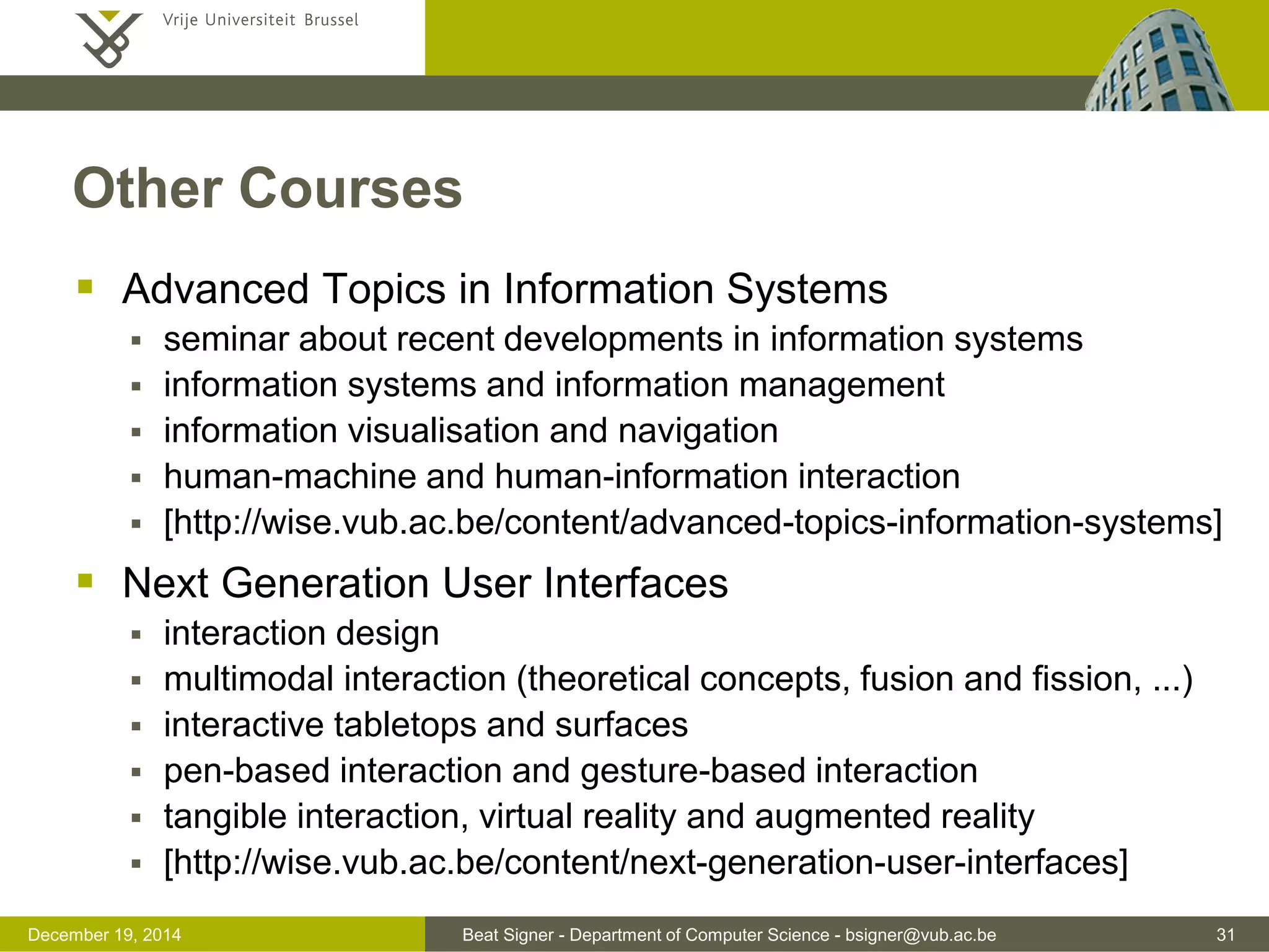 Beat Signer - Department of Computer Science - bsigner@vub.ac.be 31December 19, 2014
Other Courses
 Advanced Topics in Information Systems
 seminar about recent developments in information systems
 information systems and information management
 information visualisation and navigation
 human-machine and human-information interaction
 [http://wise.vub.ac.be/content/advanced-topics-information-systems]
 Next Generation User Interfaces
 interaction design
 multimodal interaction (theoretical concepts, fusion and fission, ...)
 interactive tabletops and surfaces
 pen-based interaction and gesture-based interaction
 tangible interaction, virtual reality and augmented reality
 [http://wise.vub.ac.be/content/next-generation-user-interfaces]
 