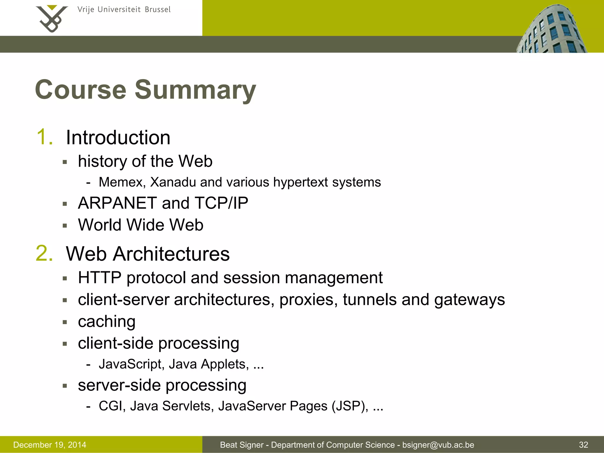 Beat Signer - Department of Computer Science - bsigner@vub.ac.be 32December 19, 2014
Course Summary
1. Introduction
 history of the Web
- Memex, Xanadu and various hypertext systems
 ARPANET and TCP/IP
 World Wide Web
2. Web Architectures
 HTTP protocol and session management
 client-server architectures, proxies, tunnels and gateways
 caching
 client-side processing
- JavaScript, Java Applets, ...
 server-side processing
- CGI, Java Servlets, JavaServer Pages (JSP), ...
 